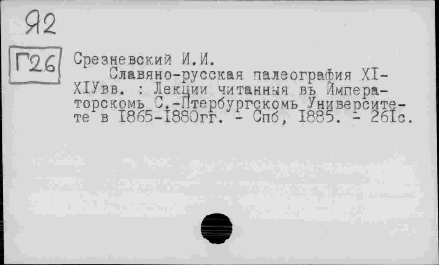 ﻿Я2
Г2Й
Срезневский И.И.
Славяно-русская палеография XI-ХІУвв. : Лекции читанная въ Ймпера-торскомь С.-Птербургскомь Университете в 1865-1880гг. - Спб, 1885. - 261с.